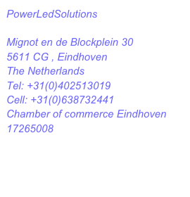 PowerLedSolutions 

Mignot en de Blockplein 30
5611 CG , Eindhoven
The Netherlands
Tel: +31(0)402513019
Cell: +31(0)638732441
Chamber of commerce Eindhoven 17265008
info@powerledsolutions.com

